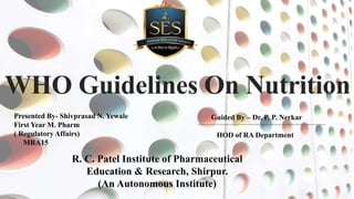 WHO Guidelines On Nutrition
Guided By – Dr. P. P. Nerkar
HOD of RA Department
R. C. Patel Institute of Pharmaceutical
Education & Research, Shirpur.
(An Autonomous Institute)
Presented By- Shivprasad N. Yewale
First Year M. Pharm
( Regulatory Affairs)
MRA15
 