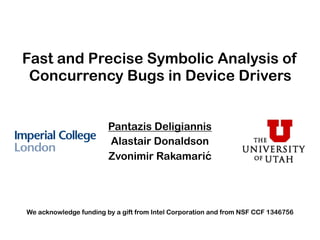 Fast and Precise Symbolic Analysis of
Concurrency Bugs in Device Drivers
Pantazis Deligiannis
Alastair Donaldson
Zvonimir Rakamarić
We acknowledge funding by a gift from Intel Corporation and from NSF CCF 1346756
 