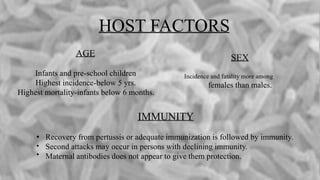 HOST FACTORS
SEX
Incidence and fatality more among
females than males.
AGE
Infants and pre-school children
Highest incidence-below 5 yrs.
Highest mortality-infants below 6 months.
IMMUNITY
•
•
•
Recovery from pertussis or adequate immunization is followed by immunity.
Second attacks may occur in persons with declining immunity.
Maternal antibodies does not appear to give them protection.
 