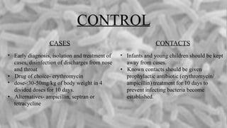 CONTROL
CASES
• Early diagnosis, isolation and treatment of
cases, disinfection of discharges from nose
and throat
• Drug of choice- erythromycin
• dose-:30-50mg/kg of body weight in 4
divided doses for 10 days.
• Alternatives- ampicillin, septran or
tetracycline
CONTACTS
• Infants and young children should be kept
away from cases.
• Known contacts should be given
prophylactic antibiotic (erythromycin/
ampicillin) treatment for 10 days to
prevent infecting bacteria become
established.
 