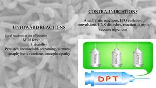 CONTRA-INDICATIONS
Anaphylatic reactions, H/O epilepsy,
convulsions, CNS disorders, reaction to triple
vaccine injectionsUNTOWARD REACTIONS
Local reactions at site of injection
Mild fever
Irritability
Persistent inconsolable screaming, seizures,
anaphylactic reactions, encephalopathy
 