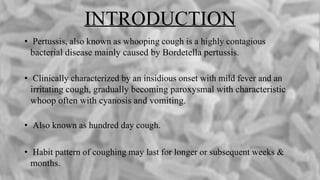 INTRODUCTION
• Pertussis, also known as whooping cough is a highly contagious
bacterial disease mainly caused by Bordetella pertussis.
• Clinically characterized by an insidious onset with mild fever and an
irritating cough, gradually becoming paroxysmal with characteristic
whoop often with cyanosis and vomiting.
• Also known as hundred day cough.
• Habit pattern of coughing may last for longer or subsequent weeks &
months.
 