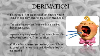 DERIVATION
• Following a fit of coughing a high-pitched whoop
sound or gasp may occur as the person breathes in.
• The coughing may last for more than a hundred
days or ten weeks.
• A person may cough so hard they vomit, break ribs,
or become very tired from the effort.
• Children less than one year old may have little or
no cough and instead have periods where they do
not breathe.
 
