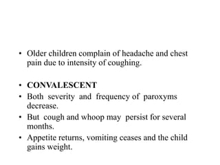 • Older children complain of headache and chest
pain due to intensity of coughing.
• CONVALESCENT
• Both severity and frequency of paroxyms
decrease.
• But cough and whoop may persist for several
months.
• Appetite returns, vomiting ceases and the child
gains weight.
 