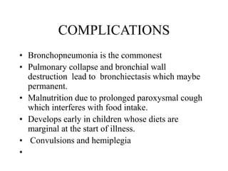 COMPLICATIONS
• Bronchopneumonia is the commonest
• Pulmonary collapse and bronchial wall
destruction lead to bronchiectasis which maybe
permanent.
• Malnutrition due to prolonged paroxysmal cough
which interferes with food intake.
• Develops early in children whose diets are
marginal at the start of illness.
• Convulsions and hemiplegia
•
 