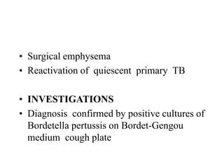 • Surgical emphysema
• Reactivation of quiescent primary TB
• INVESTIGATIONS
• Diagnosis confirmed by positive cultures of
Bordetella pertussis on Bordet-Gengou
medium cough plate
 