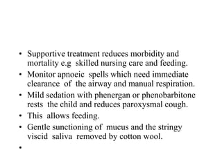 • Supportive treatment reduces morbidity and
mortality e.g skilled nursing care and feeding.
• Monitor apnoeic spells which need immediate
clearance of the airway and manual respiration.
• Mild sedation with phenergan or phenobarbitone
rests the child and reduces paroxysmal cough.
• This allows feeding.
• Gentle sunctioning of mucus and the stringy
viscid saliva removed by cotton wool.
•
 