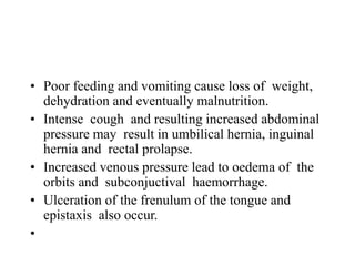 • Poor feeding and vomiting cause loss of weight,
dehydration and eventually malnutrition.
• Intense cough and resulting increased abdominal
pressure may result in umbilical hernia, inguinal
hernia and rectal prolapse.
• Increased venous pressure lead to oedema of the
orbits and subconjuctival haemorrhage.
• Ulceration of the frenulum of the tongue and
epistaxis also occur.
•
 