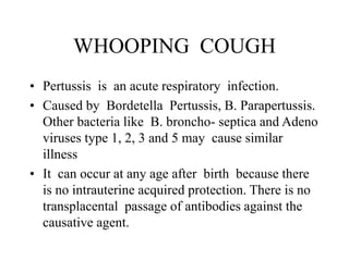 WHOOPING COUGH
• Pertussis is an acute respiratory infection.
• Caused by Bordetella Pertussis, B. Parapertussis.
Other bacteria like B. broncho- septica and Adeno
viruses type 1, 2, 3 and 5 may cause similar
illness
• It can occur at any age after birth because there
is no intrauterine acquired protection. There is no
transplacental passage of antibodies against the
causative agent.
 