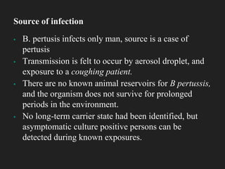 ▪ B. pertusis infects only man, source is a case of
pertusis
▪ Transmission is felt to occur by aerosol droplet, and
exposure to a coughing patient.
▪ There are no known animal reservoirs for B pertussis,
and the organism does not survive for prolonged
periods in the environment.
▪ No long-term carrier state had been identified, but
asymptomatic culture positive persons can be
detected during known exposures.
Source of infection
 