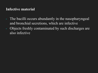 ▪ The bacilli occurs abundantly in the nasopharyngeal
and bronchial secretions, which are infective
▪ Objects freshly contaminated by such discharges are
also infective
Infective material
 