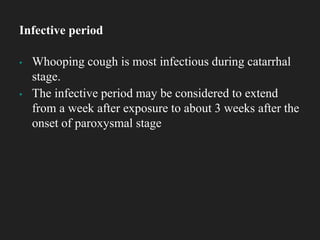 ▪ Whooping cough is most infectious during catarrhal
stage.
▪ The infective period may be considered to extend
from a week after exposure to about 3 weeks after the
onset of paroxysmal stage
Infective period
 