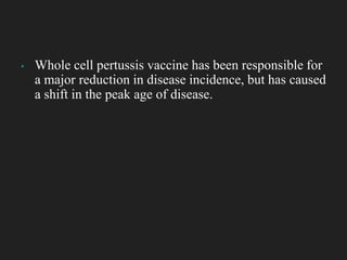 ▪ Whole cell pertussis vaccine has been responsible for
a major reduction in disease incidence, but has caused
a shift in the peak age of disease.
 