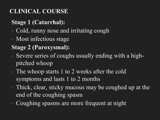 Stage 1 (Catarrhal):
▪ Cold, runny nose and irritating cough
▪ Most infectious stage
Stage 2 (Paroxysmal):
▪ Severe series of coughs usually ending with a high-
pitched whoop
▪ The whoop starts 1 to 2 weeks after the cold
symptoms and lasts 1 to 2 months
▪ Thick, clear, sticky mucous may be coughed up at the
end of the coughing spasm
▪ Coughing spasms are more frequent at night
CLINICAL COURSE
 