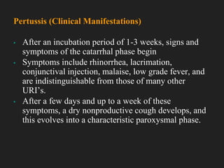 ▪ After an incubation period of 1-3 weeks, signs and
symptoms of the catarrhal phase begin
▪ Symptoms include rhinorrhea, lacrimation,
conjunctival injection, malaise, low grade fever, and
are indistinguishable from those of many other
URI’s.
▪ After a few days and up to a week of these
symptoms, a dry nonproductive cough develops, and
this evolves into a characteristic paroxysmal phase.
Pertussis (Clinical Manifestations)
 