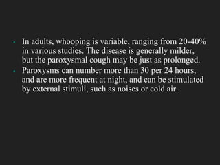 ▪ In adults, whooping is variable, ranging from 20-40%
in various studies. The disease is generally milder,
but the paroxysmal cough may be just as prolonged.
▪ Paroxysms can number more than 30 per 24 hours,
and are more frequent at night, and can be stimulated
by external stimuli, such as noises or cold air.
 