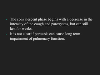 ▪ The convalescent phase begins with a decrease in the
intensity of the cough and paroxysms, but can still
last for weeks.
▪ It is not clear if pertussis can cause long term
impairment of pulmonary function.
 
