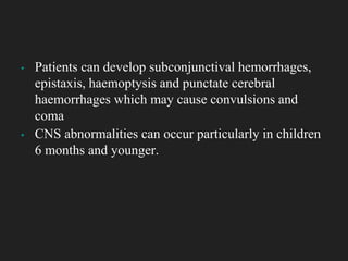 ▪ Patients can develop subconjunctival hemorrhages,
epistaxis, haemoptysis and punctate cerebral
haemorrhages which may cause convulsions and
coma
▪ CNS abnormalities can occur particularly in children
6 months and younger.
 
