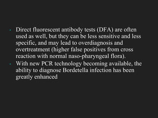 ▪ Direct fluorescent antibody tests (DFA) are often
used as well, but they can be less sensitive and less
specific, and may lead to overdiagnosis and
overtreatment (higher false positives from cross
reaction with normal naso-pharyngeal flora).
▪ With new PCR technology becoming available, the
ability to diagnose Bordetella infection has been
greatly enhanced
 