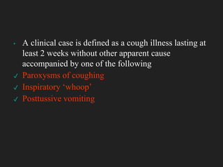 ▪ A clinical case is defined as a cough illness lasting at
least 2 weeks without other apparent cause
accompanied by one of the following
✔ Paroxysms of coughing
✔ Inspiratory ‘whoop’
✔ Posttussive vomiting
 