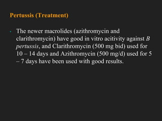 ▪ The newer macrolides (azithromycin and
clarithromycin) have good in vitro acitivity against B
pertussis, and Clarithromycin (500 mg bid) used for
10 – 14 days and Azithromycin (500 mg/d) used for 5
– 7 days have been used with good results.
Pertussis (Treatment)
 