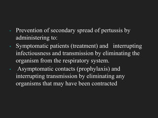 ▪ Prevention of secondary spread of pertussis by
administering to:
▪ Symptomatic patients (treatment) and interrupting
infectiousness and transmission by eliminating the
organism from the respiratory system.
▪ Asymptomatic contacts (prophylaxis) and
interrupting transmission by eliminating any
organisms that may have been contracted
 