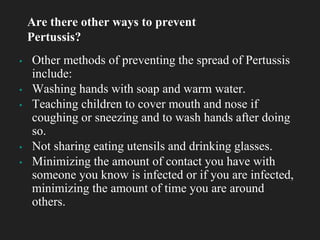 ▪ Other methods of preventing the spread of Pertussis
include:
▪ Washing hands with soap and warm water.
▪ Teaching children to cover mouth and nose if
coughing or sneezing and to wash hands after doing
so.
▪ Not sharing eating utensils and drinking glasses.
▪ Minimizing the amount of contact you have with
someone you know is infected or if you are infected,
minimizing the amount of time you are around
others.
Are there other ways to prevent
Pertussis?
 