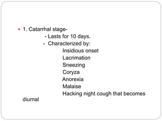  1. Catarrhal stage-
- Lasts for 10 days.
- Characterized by:
Insidious onset
Lacrimation
Sneezing
Coryza
Anorexia
Malaise
Hacking night cough that becomes
diurnal
 