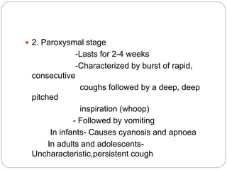  2. Paroxysmal stage
-Lasts for 2-4 weeks
-Characterized by burst of rapid,
consecutive
coughs followed by a deep, deep
pitched
inspiration (whoop)
- Followed by vomiting
In infants- Causes cyanosis and apnoea
In adults and adolescents-
Uncharacteristic,persistent cough
 