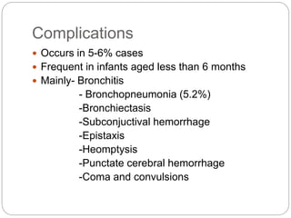 Complications
 Occurs in 5-6% cases
 Frequent in infants aged less than 6 months
 Mainly- Bronchitis
- Bronchopneumonia (5.2%)
-Bronchiectasis
-Subconjuctival hemorrhage
-Epistaxis
-Heomptysis
-Punctate cerebral hemorrhage
-Coma and convulsions
 