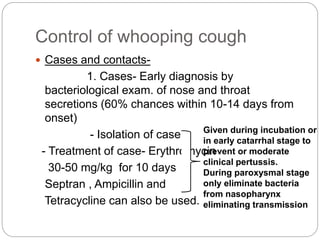Control of whooping cough
 Cases and contacts-
1. Cases- Early diagnosis by
bacteriological exam. of nose and throat
secretions (60% chances within 10-14 days from
onset)
- Isolation of case
- Treatment of case- Erythromycin
30-50 mg/kg for 10 days
Septran , Ampicillin and
Tetracycline can also be used.
Given during incubation or
in early catarrhal stage to
prevent or moderate
clinical pertussis.
During paroxysmal stage
only eliminate bacteria
from nasopharynx
eliminating transmission
 