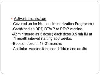  Active immunization
- Covered under National Immunization Programme
-Combined as DPT, DTWP or DTaP vaccine.
-Administered as 3 dose ( each dose 0.5 ml) IM at
1 month interval starting at 6 weeks.
-Booster dose at 18-24 months
-Acellular vaccine for older children and adults
 