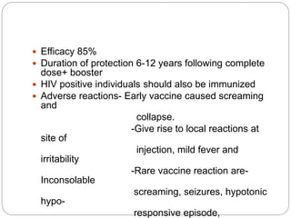  Efficacy 85%
 Duration of protection 6-12 years following complete
dose+ booster
 HIV positive individuals should also be immunized
 Adverse reactions- Early vaccine caused screaming
and
collapse.
-Give rise to local reactions at
site of
injection, mild fever and
irritability
-Rare vaccine reaction are-
Inconsolable
screaming, seizures, hypotonic
hypo-
responsive episode,
 