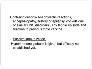Contraindications- Anaphylactic reactions,
encephalopathy, history of epilepsy, convulsions
or similar CNS disorders , any febrile episode and
reaction to previous triple vaccine
• Passive immunization-
Hyperimmune globulin is given but efficacy no
established yet.
 