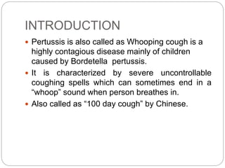 INTRODUCTION
 Pertussis is also called as Whooping cough is a
highly contagious disease mainly of children
caused by Bordetella pertussis.
 It is characterized by severe uncontrollable
coughing spells which can sometimes end in a
“whoop” sound when person breathes in.
 Also called as “100 day cough” by Chinese.
 