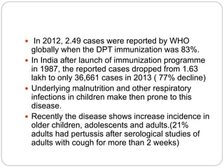  In 2012, 2.49 cases were reported by WHO
globally when the DPT immunization was 83%.
 In India after launch of immunization programme
in 1987, the reported cases dropped from 1.63
lakh to only 36,661 cases in 2013 ( 77% decline)
 Underlying malnutrition and other respiratory
infections in children make then prone to this
disease.
 Recently the disease shows increase incidence in
older children, adolescents and adults.(21%
adults had pertussis after serological studies of
adults with cough for more than 2 weeks)
 