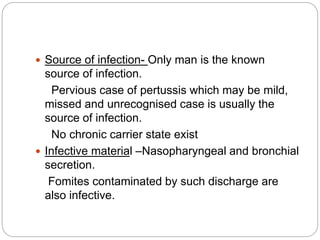  Source of infection- Only man is the known
source of infection.
Pervious case of pertussis which may be mild,
missed and unrecognised case is usually the
source of infection.
No chronic carrier state exist
 Infective material –Nasopharyngeal and bronchial
secretion.
Fomites contaminated by such discharge are
also infective.
 