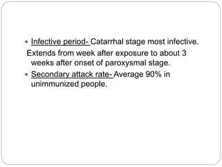  Infective period- Catarrhal stage most infective.
Extends from week after exposure to about 3
weeks after onset of paroxysmal stage.
 Secondary attack rate- Average 90% in
unimmunized people.
 