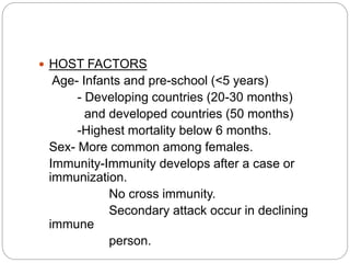  HOST FACTORS
Age- Infants and pre-school (<5 years)
- Developing countries (20-30 months)
and developed countries (50 months)
-Highest mortality below 6 months.
Sex- More common among females.
Immunity-Immunity develops after a case or
immunization.
No cross immunity.
Secondary attack occur in declining
immune
person.
 