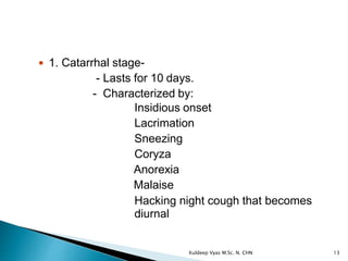  1. Catarrhal stage-
- Lasts for 10 days.
- Characterized by:
Insidious onset
Lacrimation
Sneezing
Coryza
Anorexia
Malaise
Hacking night cough that becomes
diurnal
13Kuldeep Vyas M.Sc. N. CHN
 