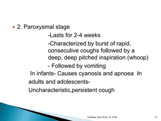  2. Paroxysmal stage
-Lasts for 2-4 weeks
-Characterized by burst of rapid,
consecutive coughs followed by a
deep, deep pitched inspiration (whoop)
- Followed by vomiting
In infants- Causes cyanosis and apnoea In
adults and adolescents-
Uncharacteristic,persistent cough
14Kuldeep Vyas M.Sc. N. CHN
 