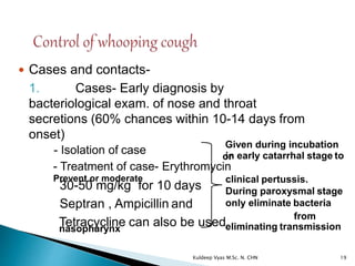  Cases and contacts-
1. Cases- Early diagnosis by
bacteriological exam. of nose and throat
secretions (60% chances within 10-14 days from
onset)
- Isolation of case
30-50 mg/kg for 10 days
Septran , Ampicillin and
in early catarrhal stage to
- Treatment of case- Erythromycin
Prevent or moderate clinical pertussis.
During paroxysmal stage
only eliminate bacteria
Tetracycline can also be used
from
nasopharynx eliminating transmission
Given during incubation
or
19Kuldeep Vyas M.Sc. N. CHN
 