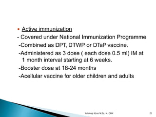  Active immunization
- Covered under National Immunization Programme
-Combined as DPT, DTWP or DTaP vaccine.
-Administered as 3 dose ( each dose 0.5 ml) IM at
1 month interval starting at 6 weeks.
-Booster dose at 18-24 months
-Acellular vaccine for older children and adults
21Kuldeep Vyas M.Sc. N. CHN
 
