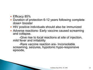  Efficacy 85%
 Duration of protection 6-12 years following complete
dose+ booster
 HIV positive individuals should also be immunized
 Adverse reactions- Early vaccine caused screaming
and collapse.
-Give rise to local reactions at site of injection,
mild fever and irritability
-Rare vaccine reaction are- Inconsolable
screaming, seizures, hypotonic hypo-responsive
episode,
22Kuldeep Vyas M.Sc. N. CHN
 