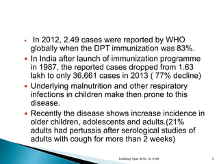  In 2012, 2.49 cases were reported by WHO
globally when the DPT immunization was 83%.
 In India after launch of immunization programme
in 1987, the reported cases dropped from 1.63
lakh to only 36,661 cases in 2013 ( 77% decline)
 Underlying malnutrition and other respiratory
infections in children make then prone to this
disease.
 Recently the disease shows increase incidence in
older children, adolescents and adults.(21%
adults had pertussis after serological studies of
adults with cough for more than 2 weeks)
3Kuldeep Vyas M.Sc. N. CHN
 