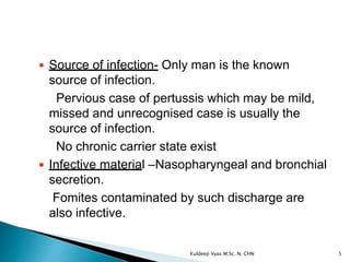  Source of infection- Only man is the known
source of infection.
Pervious case of pertussis which may be mild,
missed and unrecognised case is usually the
source of infection.
No chronic carrier state exist
 Infective material –Nasopharyngeal and bronchial
secretion.
Fomites contaminated by such discharge are
also infective.
5Kuldeep Vyas M.Sc. N. CHN
 