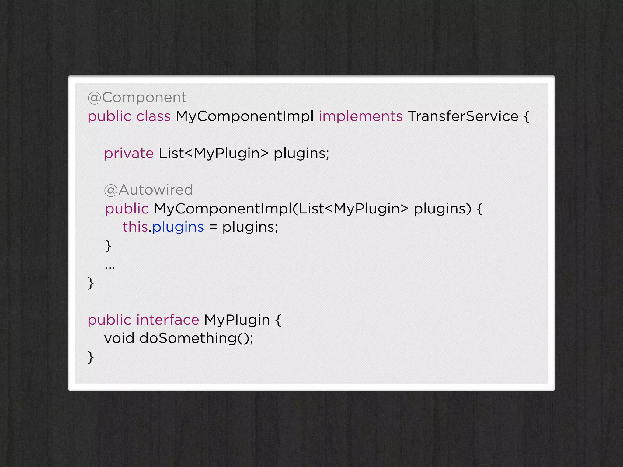 @Component
public class MyComponentImpl implements TransferService {

    private List<MyPlugin> plugins;

    @Autowired
    public MyComponentImpl(List<MyPlugin> plugins) {
      this.plugins = plugins;
    }
    …
}

public interface MyPlugin {
  void doSomething();
}
 