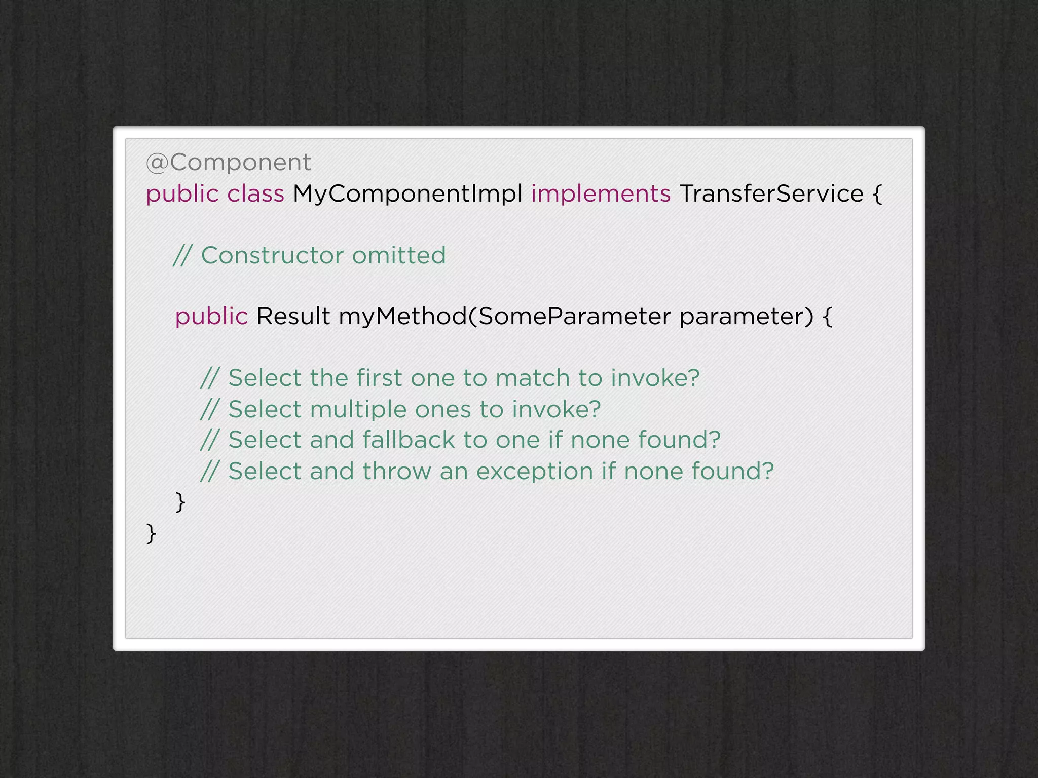 @Component
public class MyComponentImpl implements TransferService {

    // Constructor omitted

    public Result myMethod(SomeParameter parameter) {

        // Select the ﬁrst one to match to invoke?
        // Select multiple ones to invoke?
        // Select and fallback to one if none found?
        // Select and throw an exception if none found?
    }
}
 