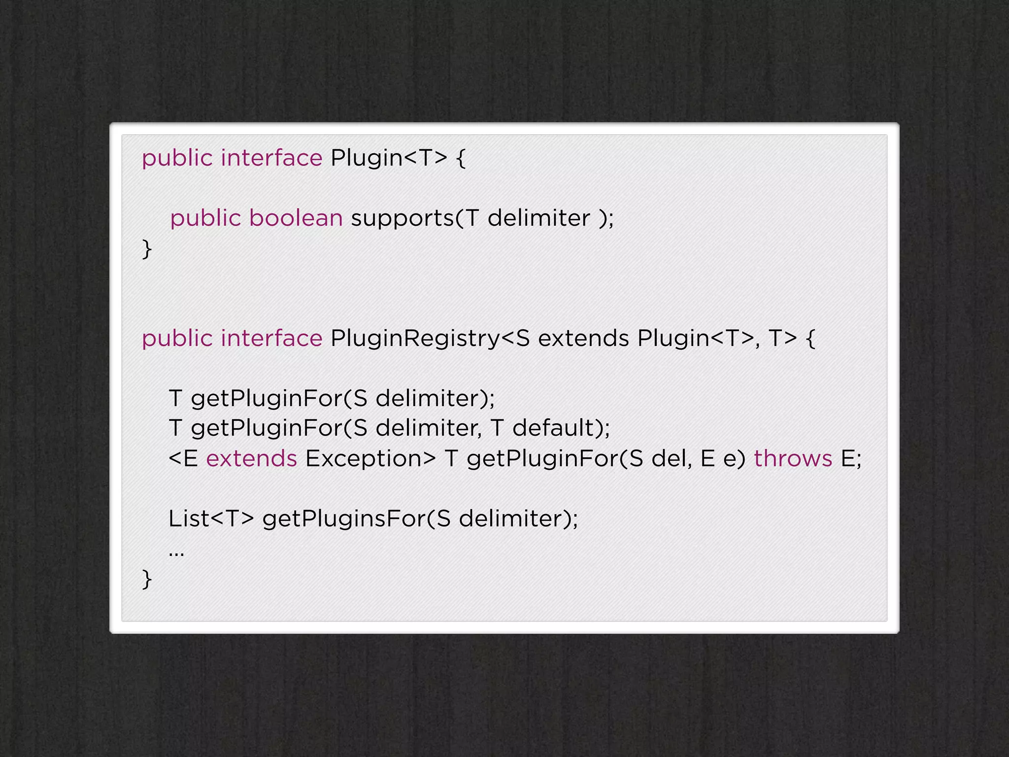 public interface Plugin<T> {

    public boolean supports(T delimiter );
}


public interface PluginRegistry<S extends Plugin<T>, T> {

    T getPluginFor(S delimiter);
    T getPluginFor(S delimiter, T default);
    <E extends Exception> T getPluginFor(S del, E e) throws E;

    List<T> getPluginsFor(S delimiter);
    …
}
 