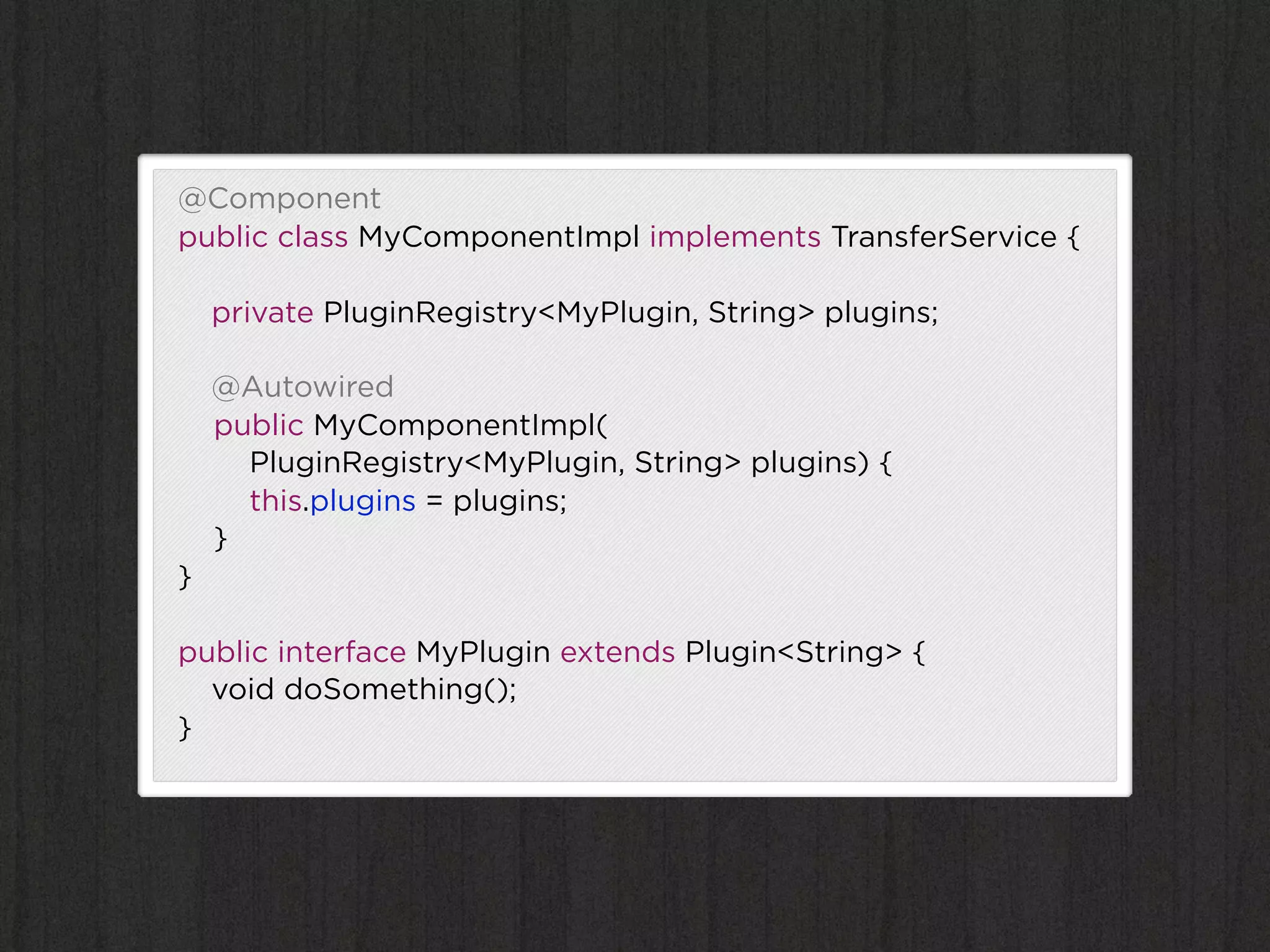 @Component
public class MyComponentImpl implements TransferService {

    private PluginRegistry<MyPlugin, String> plugins;

    @Autowired
    public MyComponentImpl(
      PluginRegistry<MyPlugin, String> plugins) {
      this.plugins = plugins;
    }
}

public interface MyPlugin extends Plugin<String> {
  void doSomething();
}
 